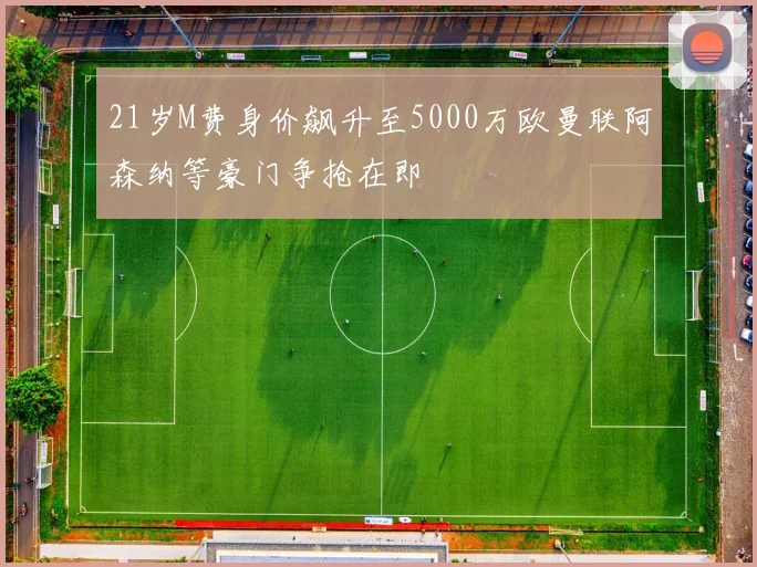 21岁M费身价飙升至5000万欧曼联阿森纳等豪门争抢在即