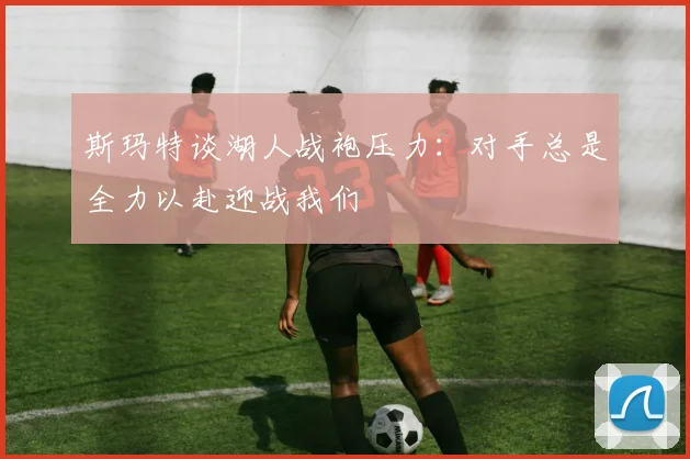 斯玛特谈湖人战袍压力：对手总是全力以赴迎战我们