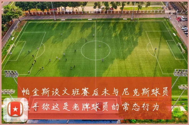 帕金斯谈文班赛后未与尼克斯球员握手称这是老牌球员的常态行为
