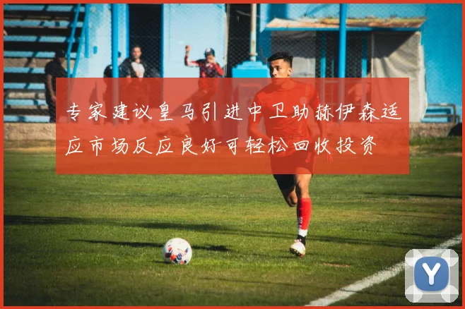 专家建议皇马引进中卫助赫伊森适应市场反应良好可轻松回收投资
