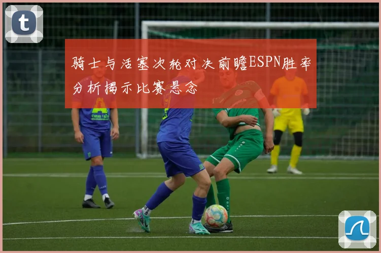 骑士与活塞次轮对决前瞻ESPN胜率分析揭示比赛悬念