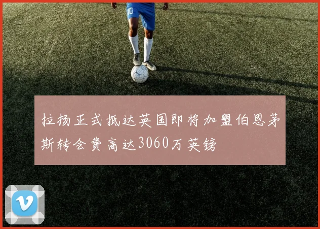 拉扬正式抵达英国即将加盟伯恩茅斯转会费高达3060万英镑