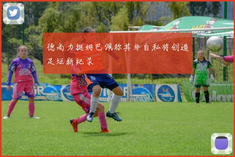 德尚力挺姆巴佩称其非自私将创造足坛新纪录