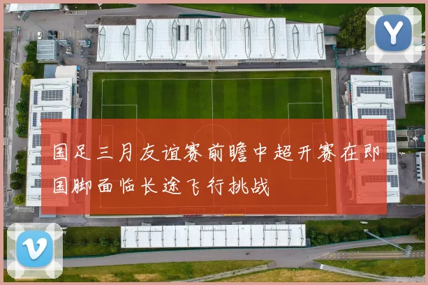 国足三月友谊赛前瞻中超开赛在即国脚面临长途飞行挑战