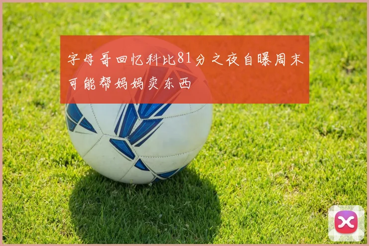 字母哥回忆科比81分之夜自曝周末可能帮妈妈卖东西
