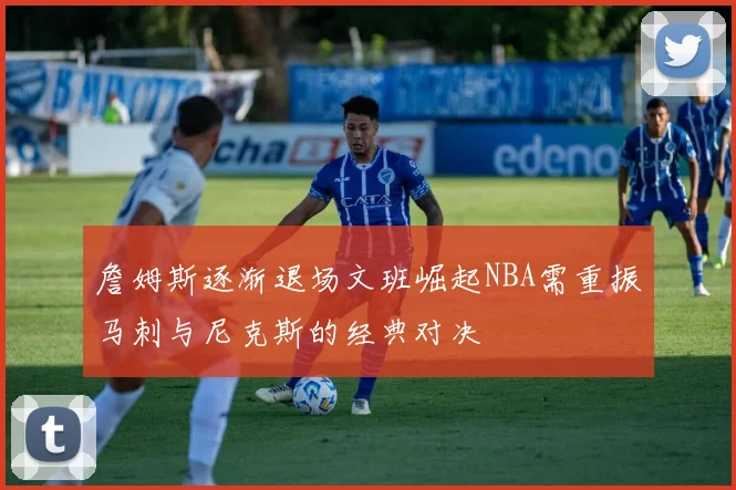 詹姆斯逐渐退场文班崛起NBA需重振马刺与尼克斯的经典对决