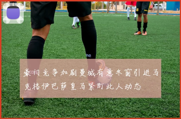 豪门竞争加剧曼城有意冬窗引进马克格伊巴萨皇马紧盯此人动态
