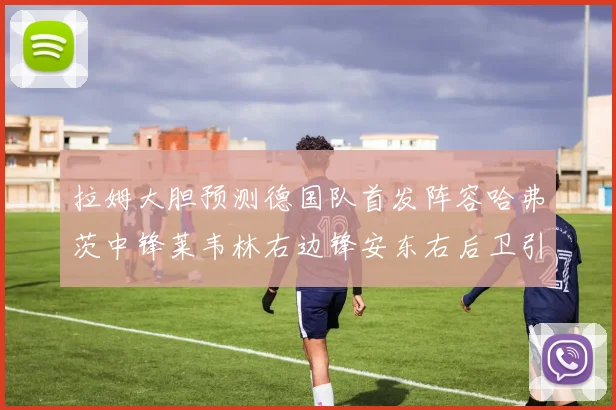 拉姆大胆预测德国队首发阵容哈弗茨中锋莱韦林右边锋安东右后卫引发热议