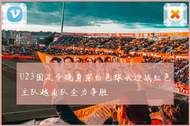 U23国足今晚身穿白色球衣迎战红色主队越南队全力争胜