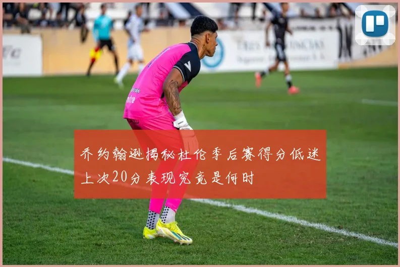 乔约翰逊揭秘杜伦季后赛得分低迷上次20分表现究竟是何时