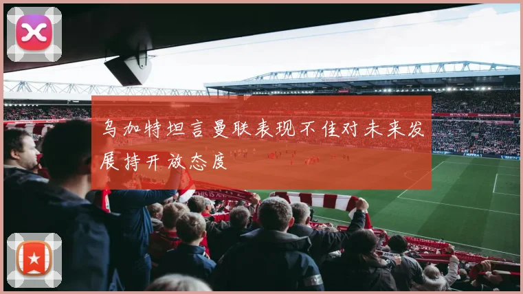 乌加特坦言曼联表现不佳对未来发展持开放态度