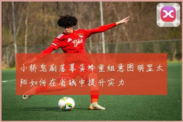 小桥皂剧落幕黄蜂重组意图明显太阳如何在省钱中提升实力