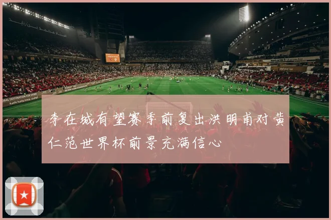 李在城有望赛季前复出洪明甫对黄仁范世界杯前景充满信心
