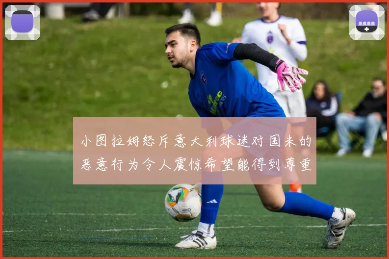 小图拉姆怒斥意大利球迷对国米的恶意行为令人震惊希望能得到尊重与支持
