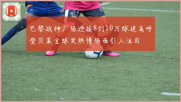 巴黎战神广场迎接8到10万球迷高呼登贝莱金球奖热情场面引人注目