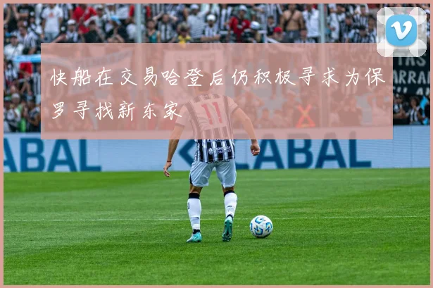 快船在交易哈登后仍积极寻求为保罗寻找新东家