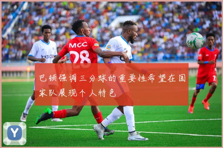 巴顿强调三分球的重要性希望在国家队展现个人特色