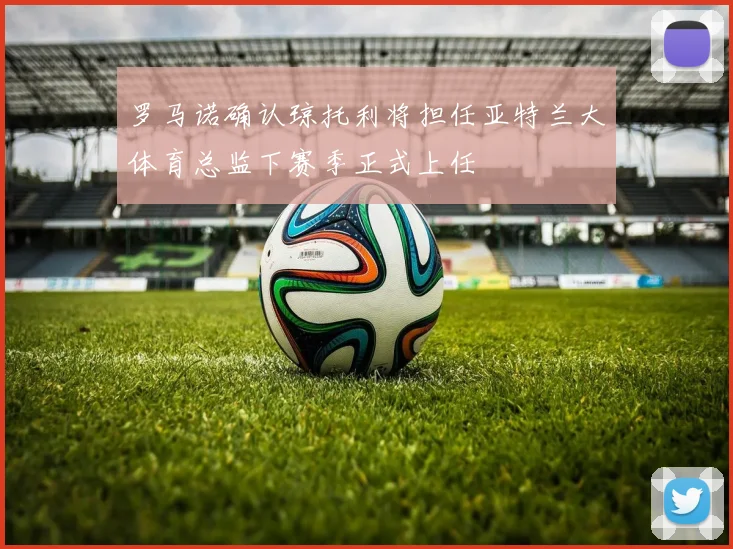 罗马诺确认琼托利将担任亚特兰大体育总监下赛季正式上任