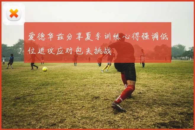爱德华兹分享夏季训练心得强调低位进攻应对包夹挑战