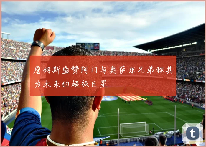 詹姆斯盛赞阿门与奥萨尔兄弟称其为未来的超级巨星